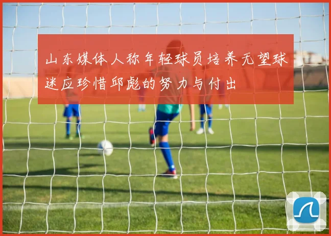 山东媒体人称年轻球员培养无望球迷应珍惜邱彪的努力与付出