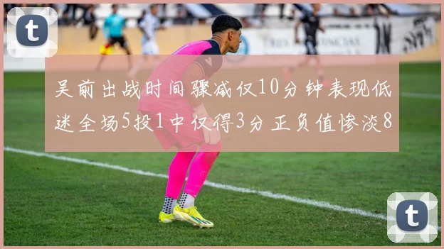 吴前出战时间骤减仅10分钟表现低迷全场5投1中仅得3分正负值惨淡8