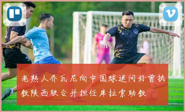 老熟人乔瓦尼向中国球迷问好曾执教陕西联合并担任库拉索助教