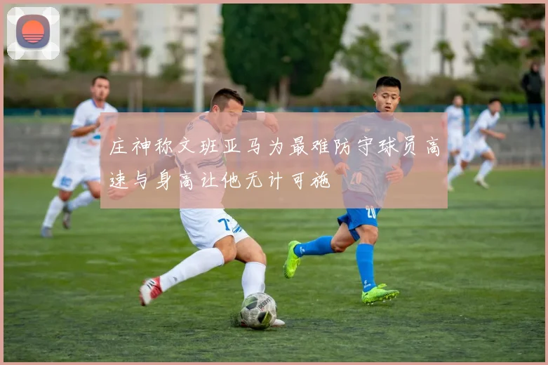 庄神称文班亚马为最难防守球员高速与身高让他无计可施