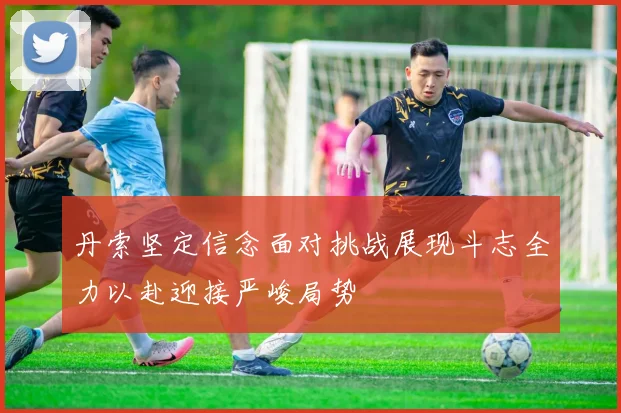 丹索坚定信念面对挑战展现斗志全力以赴迎接严峻局势