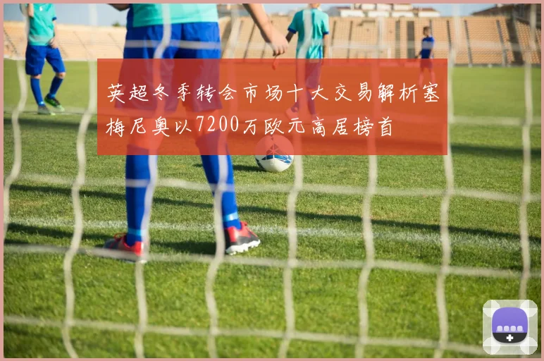 英超冬季转会市场十大交易解析塞梅尼奥以7200万欧元高居榜首