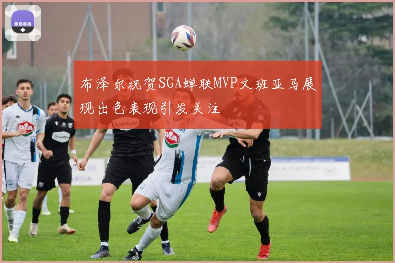 布泽尔祝贺SGA蝉联MVP文班亚马展现出色表现引发关注