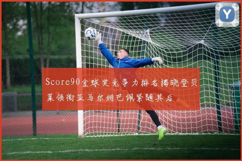 Score90金球奖竞争力排名揭晓登贝莱领衔亚马尔姆巴佩紧随其后