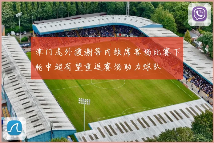 津门虎外援谢蒂内缺席客场比赛下轮中超有望重返赛场助力球队