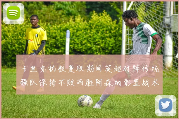卡里克执教曼联期间英超对阵传统强队保持不败两胜阿森纳彰显战术智慧