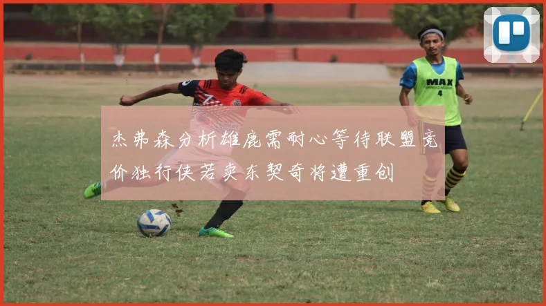 杰弗森分析雄鹿需耐心等待联盟竞价独行侠若卖东契奇将遭重创