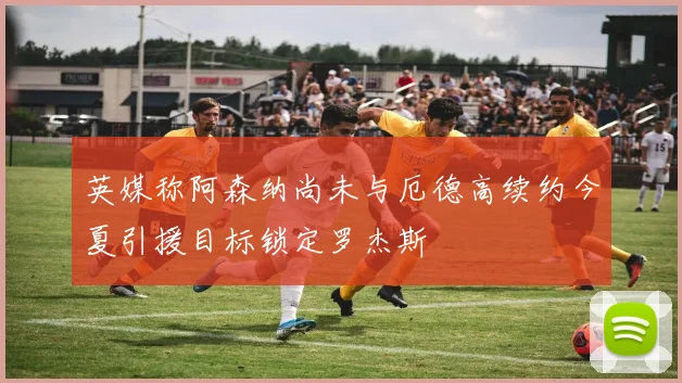 英媒称阿森纳尚未与厄德高续约今夏引援目标锁定罗杰斯