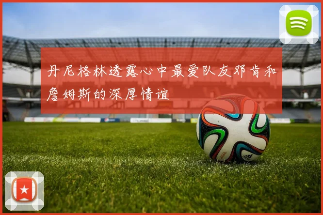 丹尼格林透露心中最爱队友邓肯和詹姆斯的深厚情谊