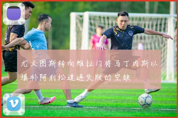 尤文图斯转向维拉门将马丁内斯以填补阿利松追逐失败的空缺