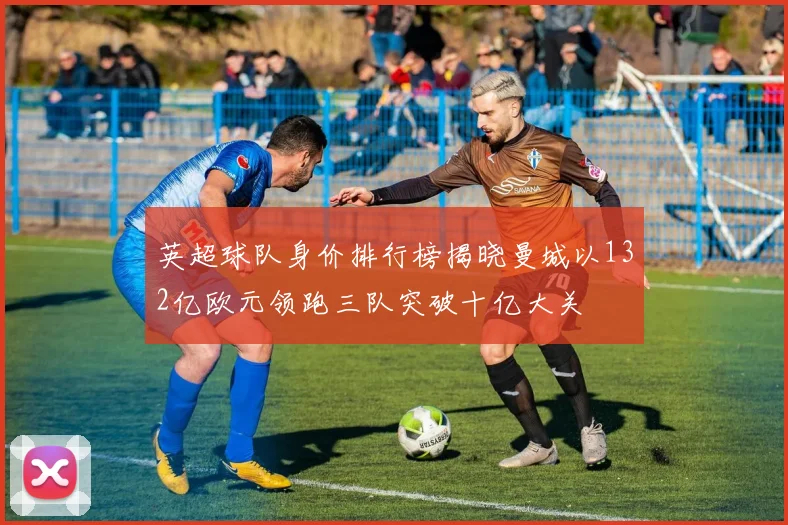 英超球队身价排行榜揭晓曼城以132亿欧元领跑三队突破十亿大关