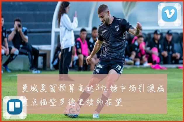 曼城夏窗预算高达3亿镑中场引援成重点福登罗德里续约在望