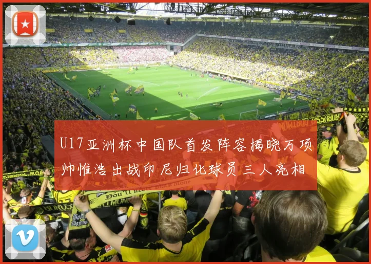 U17亚洲杯中国队首发阵容揭晓万项帅惟浩出战印尼归化球员三人亮相
