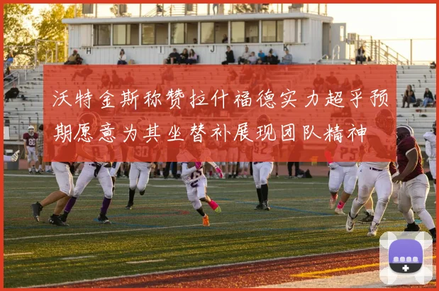 沃特金斯称赞拉什福德实力超乎预期愿意为其坐替补展现团队精神