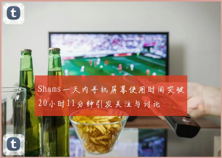Shams一天内手机屏幕使用时间突破20小时11分钟引发关注与讨论