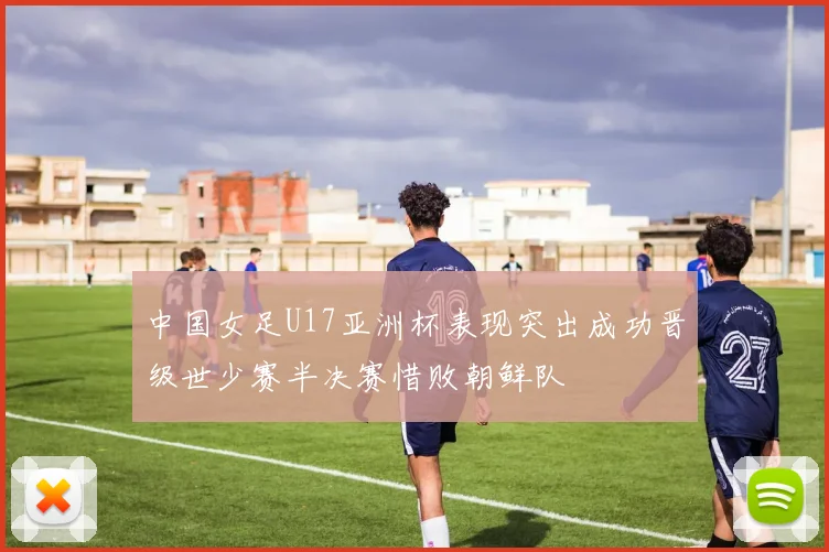 中国女足U17亚洲杯表现突出成功晋级世少赛半决赛惜败朝鲜队