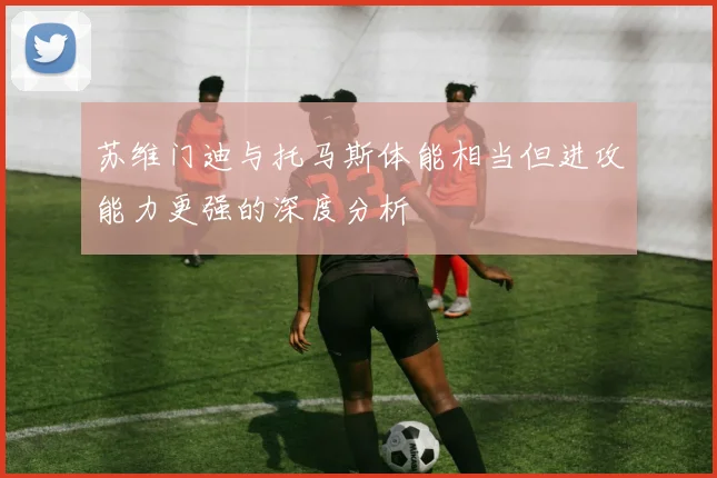 苏维门迪与托马斯体能相当但进攻能力更强的深度分析