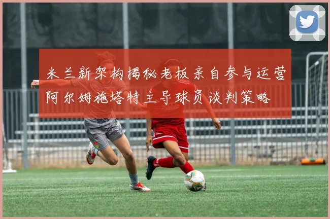 米兰新架构揭秘老板亲自参与运营阿尔姆施塔特主导球员谈判策略