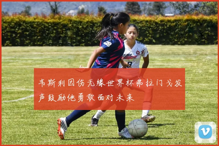 韦斯利因伤无缘世界杯弗拉门戈发声鼓励他勇敢面对未来