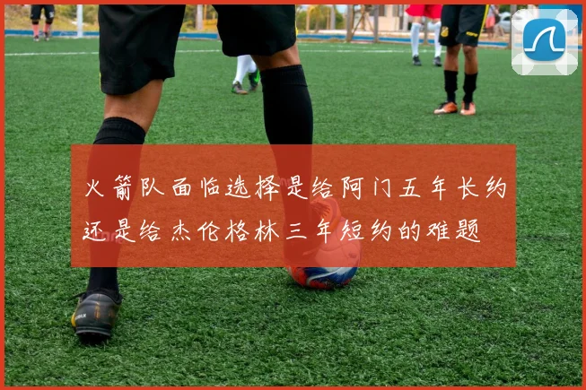 火箭队面临选择是给阿门五年长约还是给杰伦格林三年短约的难题