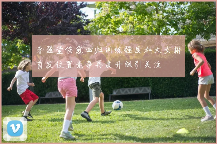 李盈莹伤愈回归训练强度加大女排首发位置竞争再度升级引关注