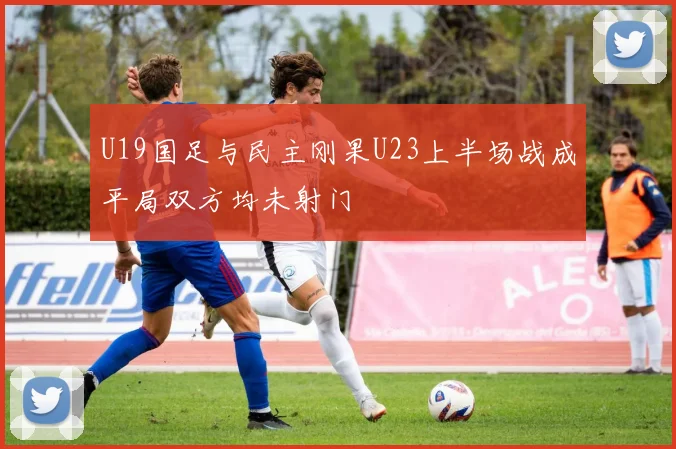 U19国足与民主刚果U23上半场战成平局双方均未射门