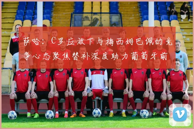 萨哈：C罗应放下与梅西姆巴佩的竞争心态聚焦替补深度助力葡萄牙前行